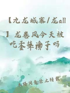 【九龙城寨/龙all】龙卷风今天被吃干抹净了吗